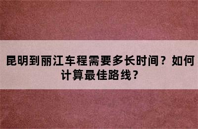 昆明到丽江车程需要多长时间？如何计算最佳路线？