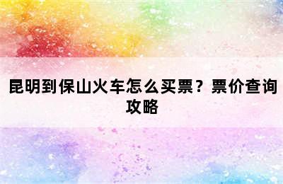 昆明到保山火车怎么买票？票价查询攻略