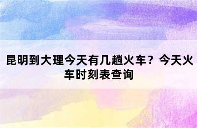昆明到大理今天有几趟火车？今天火车时刻表查询