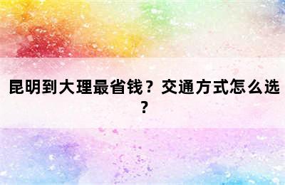 昆明到大理最省钱？交通方式怎么选？