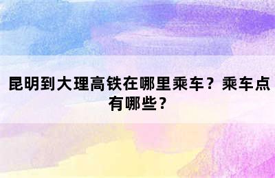 昆明到大理高铁在哪里乘车？乘车点有哪些？
