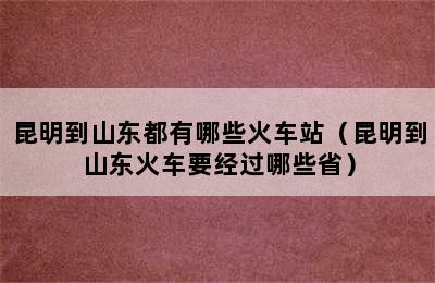 昆明到山东都有哪些火车站（昆明到山东火车要经过哪些省）