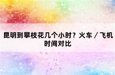 昆明到攀枝花几个小时？火车／飞机时间对比