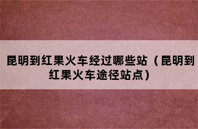 昆明到红果火车经过哪些站（昆明到红果火车途径站点）