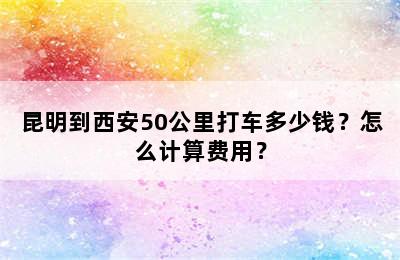 昆明到西安50公里打车多少钱？怎么计算费用？