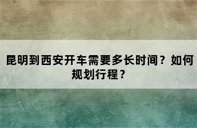 昆明到西安开车需要多长时间？如何规划行程？