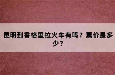昆明到香格里拉火车有吗？票价是多少？