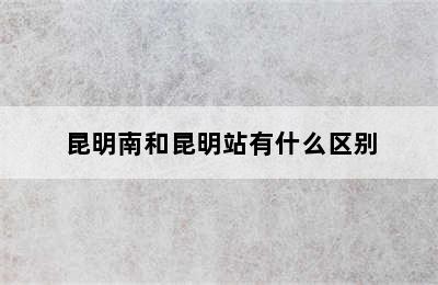 昆明南和昆明站有什么区别