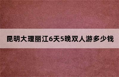 昆明大理丽江6天5晚双人游多少钱