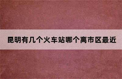 昆明有几个火车站哪个离市区最近