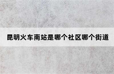 昆明火车南站是哪个社区哪个街道
