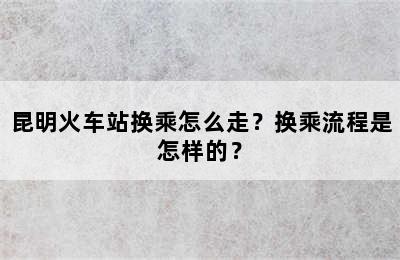 昆明火车站换乘怎么走？换乘流程是怎样的？