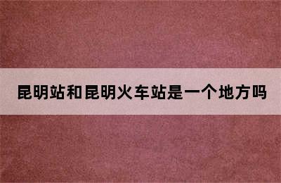 昆明站和昆明火车站是一个地方吗