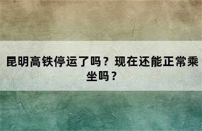 昆明高铁停运了吗？现在还能正常乘坐吗？
