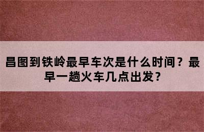 昌图到铁岭最早车次是什么时间？最早一趟火车几点出发？