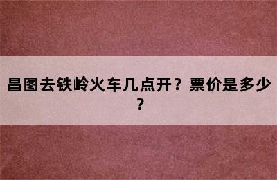 昌图去铁岭火车几点开？票价是多少？