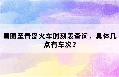 昌图至青岛火车时刻表查询，具体几点有车次？