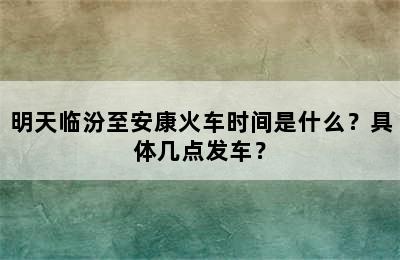 明天临汾至安康火车时间是什么？具体几点发车？