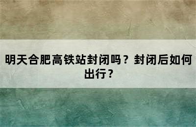 明天合肥高铁站封闭吗？封闭后如何出行？