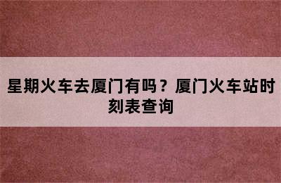 星期火车去厦门有吗？厦门火车站时刻表查询