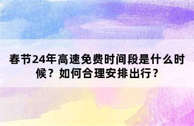春节24年高速免费时间段是什么时候？如何合理安排出行？