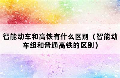 智能动车和高铁有什么区别（智能动车组和普通高铁的区别）