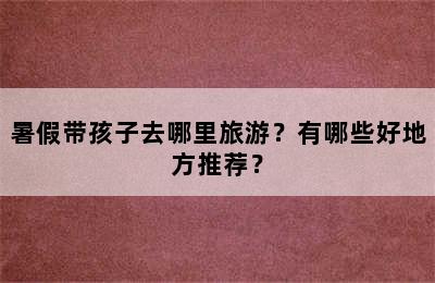 暑假带孩子去哪里旅游？有哪些好地方推荐？