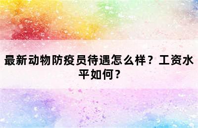 最新动物防疫员待遇怎么样？工资水平如何？