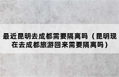 最近昆明去成都需要隔离吗（昆明现在去成都旅游回来需要隔离吗）