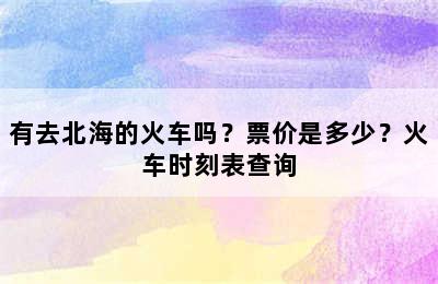 有去北海的火车吗？票价是多少？火车时刻表查询