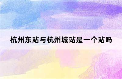 杭州东站与杭州城站是一个站吗