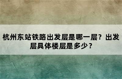 杭州东站铁路出发层是哪一层？出发层具体楼层是多少？