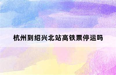 杭州到绍兴北站高铁票停运吗