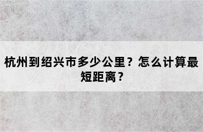 杭州到绍兴市多少公里？怎么计算最短距离？