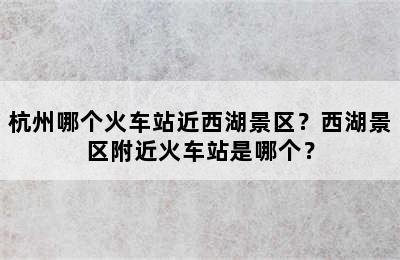 杭州哪个火车站近西湖景区？西湖景区附近火车站是哪个？