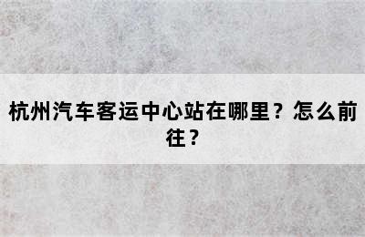 杭州汽车客运中心站在哪里？怎么前往？