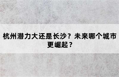杭州潜力大还是长沙？未来哪个城市更崛起？