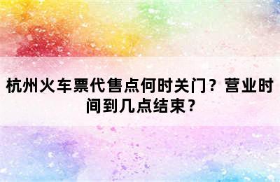 杭州火车票代售点何时关门？营业时间到几点结束？