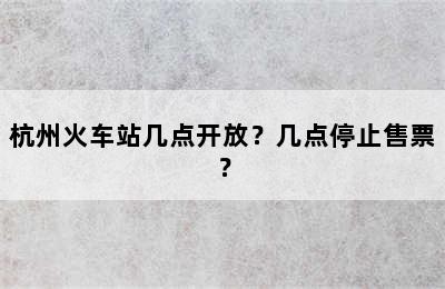 杭州火车站几点开放？几点停止售票？