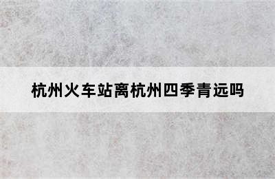 杭州火车站离杭州四季青远吗