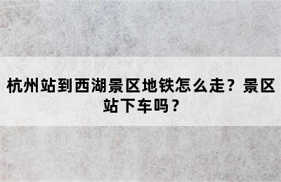 杭州站到西湖景区地铁怎么走？景区站下车吗？