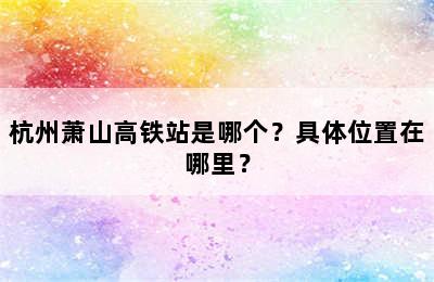 杭州萧山高铁站是哪个？具体位置在哪里？