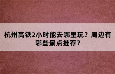杭州高铁2小时能去哪里玩？周边有哪些景点推荐？