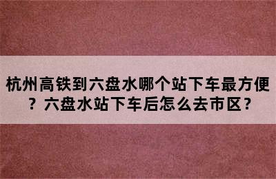 杭州高铁到六盘水哪个站下车最方便？六盘水站下车后怎么去市区？