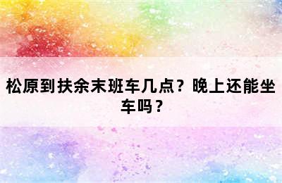 松原到扶余末班车几点？晚上还能坐车吗？