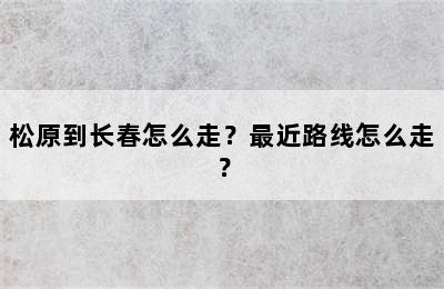 松原到长春怎么走？最近路线怎么走？