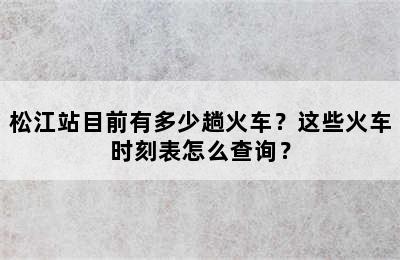 松江站目前有多少趟火车？这些火车时刻表怎么查询？