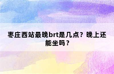 枣庄西站最晚brt是几点？晚上还能坐吗？
