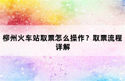 柳州火车站取票怎么操作？取票流程详解