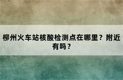 柳州火车站核酸检测点在哪里？附近有吗？
